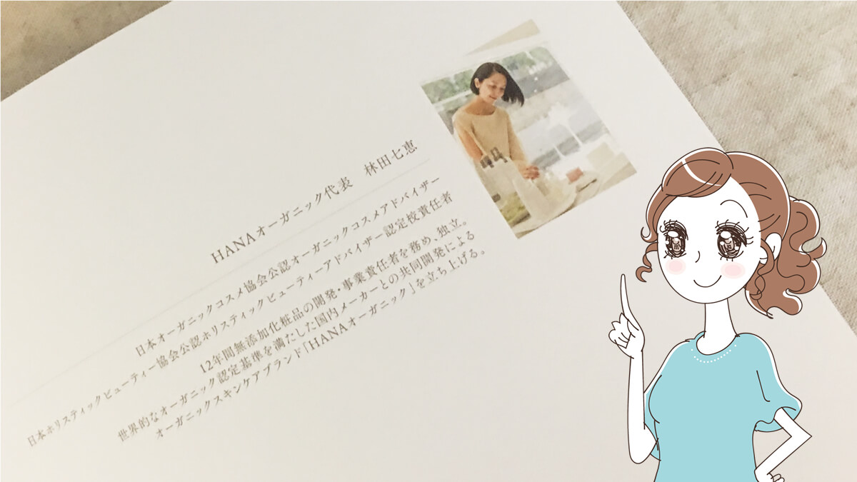 HANAオーガニックの代表の林田さんは、以前あの”神ファンデ”で有名なマキアレイベルの開発に携わっていたそう♡HANAオーガニックの使用感やテクスチャーの良さは、その経験が活かされていたんだなーって。 HANAオーガニックの代表で、開発者の林田七恵さん